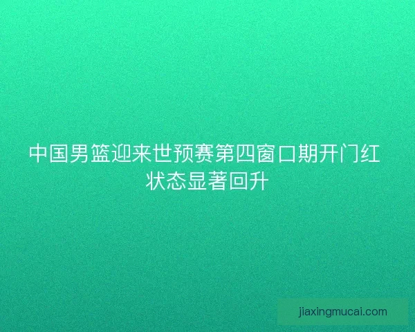 中国男篮迎来世预赛第四窗口期开门红 状态显著回升