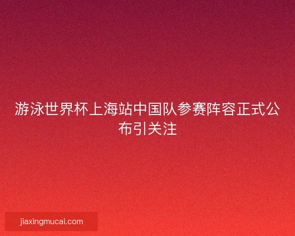 游泳世界杯上海站中国队参赛阵容正式公布引关注
