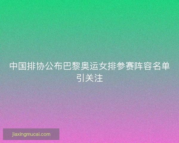 中国排协公布巴黎奥运女排参赛阵容名单引关注