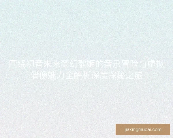 围绕初音未来梦幻歌姬的音乐冒险与虚拟偶像魅力全解析深度探秘之旅