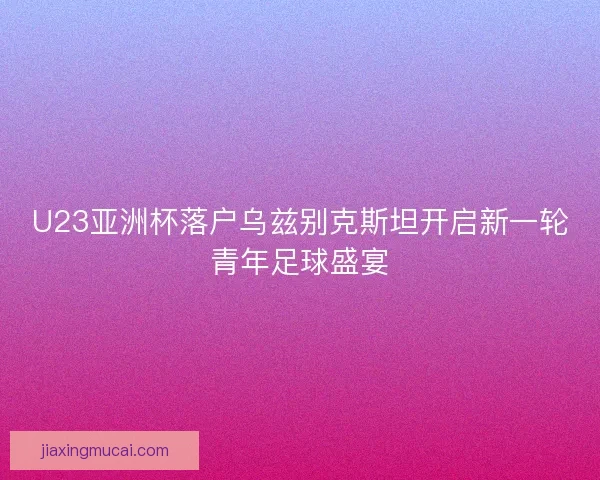 U23亚洲杯落户乌兹别克斯坦开启新一轮青年足球盛宴