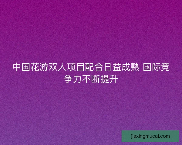 中国花游双人项目配合日益成熟 国际竞争力不断提升