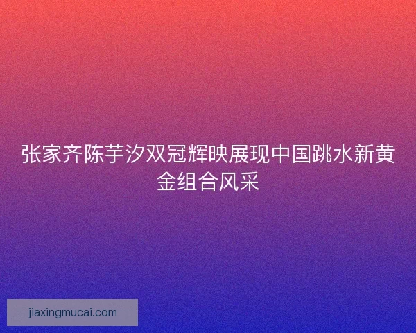 张家齐陈芋汐双冠辉映展现中国跳水新黄金组合风采