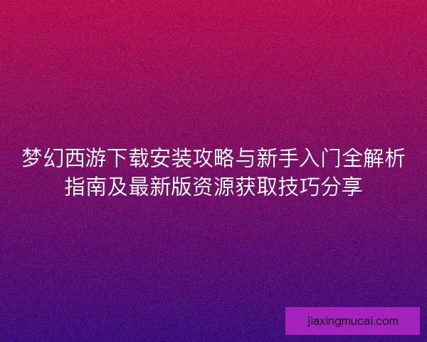 梦幻西游下载安装攻略与新手入门全解析指南及最新版资源获取技巧分享